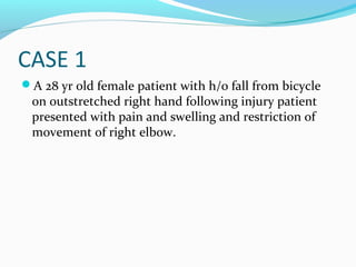 CASE 1
A 28 yr old female patient with h/o fall from bicycle
on outstretched right hand following injury patient
presented with pain and swelling and restriction of
movement of right elbow.
 