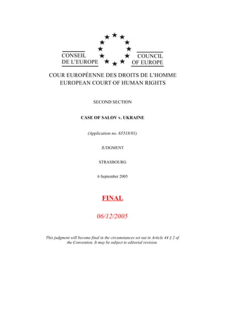 CONSEIL                                     COUNCIL
         DE L’EUROPE                                OF EUROPE

 COUR EUROPÉENNE DES DROITS DE L’HOMME
    EUROPEAN COURT OF HUMAN RIGHTS


                            SECOND SECTION


                     CASE OF SALOV v. UKRAINE


                         (Application no. 65518/01)


                                 JUDGMENT


                                STRASBOURG


                               6 September 2005




                                  FINAL

                              06/12/2005


This judgment will become final in the circumstances set out in Article 44 § 2 of
           the Convention. It may be subject to editorial revision.
 