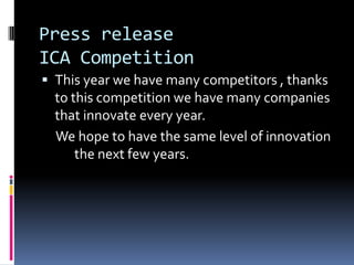 Press release
ICA Competition
This year we have many competitors , thanks
to this competition we have many companies
that innovate every year.
We hope to have the same level of innovation
the next few years.
