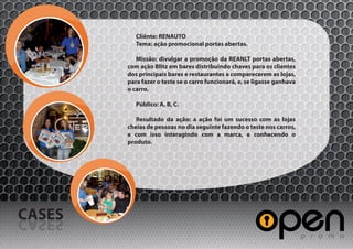 Cliênte: RENAUTO
           Tema: ação promocional portas abertas.

           Missão: divulgar a promoção da REANLT portas abertas,
        com ação Blitz em bares distribuindo chaves para os clientes
        dos principais bares e restaurantes a comparecerem as lojas,
        para fazer o teste se o carro funcionará, e, se ligasse ganhava
        o carro.

           Público: A, B, C.

           Resultado da ação: a ação foi um sucesso com as lojas
        cheias de pessoas no dia seguinte fazendo o teste nos carros,
        e com isso interagindo com a marca, e conhecendo o
        produto.




CASES
SESAC
 
