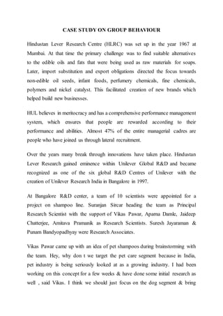 CASE STUDY ON GROUP BEHAVIOUR
Hindustan Lever Research Centre (HLRC) was set up in the year 1967 at
Mumbai. At that time the primary challenge was to find suitable alternatives
to the edible oils and fats that were being used as raw materials for soaps.
Later, import substitution and export obligations directed the focus towards
non-edible oil seeds, infant foods, perfumery chemicals, fine chemicals,
polymers and nickel catalyst. This facilitated creation of new brands which
helped build new businesses.
HUL believes in meritocracy and has a comprehensive performance management
system, which ensures that people are rewarded according to their
performance and abilities. Almost 47% of the entire managerial cadres are
people who have joined us through lateral recruitment.
Over the years many break through innovations have taken place. Hindustan
Lever Research gained eminence within Unilever Global R&D and became
recognized as one of the six global R&D Centres of Unilever with the
creation of Unilever Research India in Bangalore in 1997.
At Bangalore R&D center, a team of 10 scientists were appointed for a
project on shampoo line. Suranjan Sircar heading the team as Principal
Research Scientist with the support of Vikas Pawar, Aparna Damle, Jaideep
Chatterjee, Amitava Pramanik as Research Scientists. Suresh Jayaraman &
Punam Bandyopadhyay were Research Associates.
Vikas Pawar came up with an idea of pet shampoos during brainstorming with
the team. Hey, why don t we target the pet care segment because in India,
pet industry is being seriously looked at as a growing industry. I had been
working on this concept for a few weeks & have done some initial research as
well , said Vikas. I think we should just focus on the dog segment & bring
 