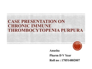 CASE PRESENTATION ON
CHRONIC IMMUNE
THROMBOCYTOPENIA PURPURA
Anusha
Pharm D V Year
Roll no : 170514882007
 