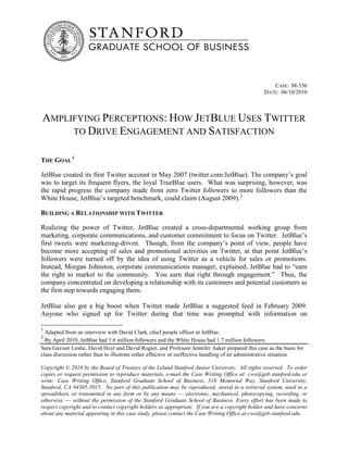 CASE: M-336
                                                                                                 DATE: 06/10/2010



AMPLIFYING PERCEPTIONS: HOW JETBLUE USES TWITTER
     TO DRIVE ENGAGEMENT AND SATISFACTION


THE GOAL 1

JetBlue created its first Twitter account in May 2007 (twitter.com/JetBlue). The company’s goal
was to target its frequent flyers, the loyal TrueBlue users. What was surprising, however, was
the rapid progress the company made from zero Twitter followers to more followers than the
White House, JetBlue’s targeted benchmark, could claim (August 2009). 2

BUILDING A RELATIONSHIP WITH TWITTER

Realizing the power of Twitter, JetBlue created a cross-departmental working group from
marketing, corporate communications, and customer commitment to focus on Twitter. JetBlue’s
first tweets were marketing-driven. Though, from the company’s point of view, people have
become more accepting of sales and promotional activities on Twitter, at that point JetBlue’s
followers were turned off by the idea of using Twitter as a vehicle for sales or promotions.
Instead, Morgan Johnston, corporate communications manager, explained, JetBlue had to “earn
the right to market to the community. You earn that right through engagement.” Thus, the
company concentrated on developing a relationship with its customers and potential customers as
the first step towards engaging them.

JetBlue also got a big boost when Twitter made JetBlue a suggested feed in February 2009.
Anyone who signed up for Twitter during that time was prompted with information on

1
  Adapted from an interview with David Clark, chief people officer at JetBlue.
2
  By April 2010, JetBlue had 1.6 million followers and the White House had 1.7 million followers.
Sara Gaviser Leslie, David Hoyt and David Rogier, and Professor Jennifer Aaker prepared this case as the basis for
class discussion rather than to illustrate either effective or ineffective handling of an administrative situation.

Copyright © 2010 by the Board of Trustees of the Leland Stanford Junior University. All rights reserved. To order
copies or request permission to reproduce materials, e-mail the Case Writing Office at: cwo@gsb.stanford.edu or
write: Case Writing Office, Stanford Graduate School of Business, 518 Memorial Way, Stanford University,
Stanford, CA 94305-5015. No part of this publication may be reproduced, stored in a retrieval system, used in a
spreadsheet, or transmitted in any form or by any means –– electronic, mechanical, photocopying, recording, or
otherwise –– without the permission of the Stanford Graduate School of Business. Every effort has been made to
respect copyright and to contact copyright holders as appropriate. If you are a copyright holder and have concerns
about any material appearing in this case study, please contact the Case Writing Office at cwo@gsb.stanford.edu.
 