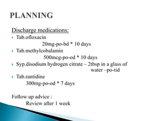 Discharge medications:
 Tab.ofloxacin
20mg-po-bd * 10 days
 Tab.methylcobalamin
500mcg-po-od * 10 days
 Syp.disodium hydrogen citrate – 2tbsp in a glass of
water –po-tid
 Tab.rantidine
300mg-po-od * 7 days
Follow up advice :
Review after 1 week
 