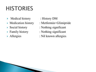  Medical history : History DM
 Medication history : Metformin+Glimipride
 Social history : Nothing significant
 Family history : Nothing significant
 Allergies : Nil known allergies
 