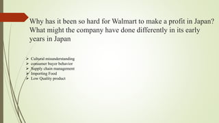 Why has it been so hard for Walmart to make a profit in Japan?
What might the company have done differently in its early
years in Japan
 Cultural misunderstanding
 consumer buyer behavior
 Supply chain management
 Importing Food
 Low Quality product
 