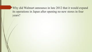 Why did Walmart announce in late 2012 that it would expand
its operations in Japan after opening no new stores in four
years?
 