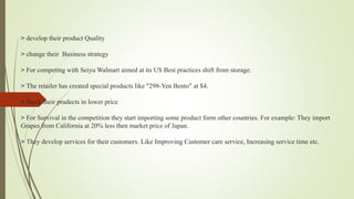 > develop their product Quality
> change their Business strategy
> For competing with Seiyu Walmart aimed at its US Best practices shift from storage.
> The retailer has created special products like "298-Yen Bento" at $4.
> Stock their prudects in lower price
> For Survival in the competition they start importing some product form other countries. For example: They import
Grapes from California at 20% less then market price of Japan.
> They develop services for their customers. Like Improving Customer care service, Increasing service time etc.
 