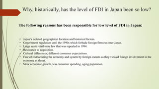 Why, historically, has the level of FDI in Japan been so low?
The following reasons has been responsible for low level of FDI in Japan:
• Japan’s isolated geographical location and historical factors.
• Government regulation until the 1990s which forbade foreign firms to enter Japan.
• Large scale retail store law that was repealed in 1994.
• Resistance to acquisition.
• Cultural differences; different consumer expectations.
• Fear of restructuring the economy and system by foreign owners as they viewed foreign involvement in the
economy as threat.
• Slow economic growth, less consumer spending, aging population.
 