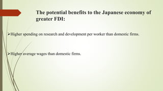 The potential benefits to the Japanese economy of
greater FDI:
Higher spending on research and development per worker than domestic firms.
Higher average wages than domestic firms.
 