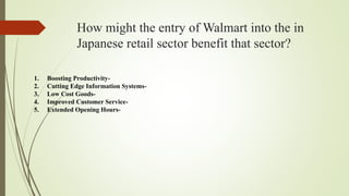 How might the entry of Walmart into the in
Japanese retail sector benefit that sector?
1. Boosting Productivity-
2. Cutting Edge Information Systems-
3. Low Cost Goods-
4. Improved Customer Service-
5. Extended Opening Hours-
 