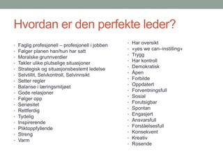 Hvordan er den perfekte leder?Faglig profesjonell – profesjonell i jobbenFølger planen han/hun har sattMoralske grunnverdierTakler ulike plutselige situasjonerStrategisk og situasjonsbestemt ledelseSelvtillit, Selvkontroll, SelvinnsiktSetter reglerBalanse i læringsmiljøetGode relasjonerFølger oppSeriøsitetRettferdigTydeligInspirerendePliktoppfyllendeStrengVarmHar oversikt«yeswecan–instilling»TryggHar kontrollDemokratiskÅpenForbildeOppdatertForventningsfullSosialForutsigbarSpontanEngasjertAnsvarsfullForståelsesfullKonsekventKreativRosende