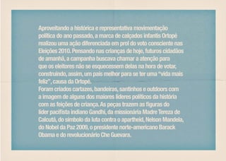 Aproveitando a histórica e representativa movimentação
política do ano passado, a marca de calçados infantis Ortopé
realizou uma ação diferenciada em prol do voto consciente nas
Eleições 2010. Pensando nas crianças de hoje, futuros cidadãos
de amanhã, a campanha buscava chamar a atenção para
que os eleitores não se esquecessem delas na hora de votar,
construindo, assim, um país melhor para se ter uma “vida mais
feliz”, causa da Ortopé.
Foram criados cartazes, bandeiras, santinhos e outdoors com
a imagem de alguns dos maiores líderes políticos da história
com as feições de criança. As peças trazem as figuras do
líder pacifista indiano Gandhi, da missionária Madre Tereza de
Calcutá, do símbolo da luta contra o apartheid, Nelson Mandela,
do Nobel da Paz 2009, o presidente norte-americano Barack
Obama e do revolucionário Che Guevara.
 