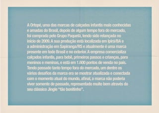 A Ortopé, uma das marcas de calçados infantis mais conhecidas
e amadas do Brasil, depois de algum tempo fora do mercado,
foi comprada pelo Grupo Paquetá, tendo sido relançada no
início de 2009. A sua produção está localizada em Ipirá/BA e
a administração em Sapiranga/RS e atualmente é uma marca
presente em todo Brasil e no exterior. A empresa comercializa
calçados infantis, para bebê, primeiros passos e crianças, para
meninos e meninas, e está em 1.600 pontos de venda no país.
Tendo passado tanto tempo fora do mercado, um dentre os
vários desafios da marca era se mostrar atualizada e conectada
com o momento atual do mundo, afinal, a marca não poderia
viver somente de passado, representado muito bem através do
seu clássico Jingle “tão bonitinho”.
 