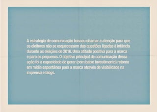 A estratégia de comunicação buscou chamar a atenção para que
os eleitores não se esquecessem das questões ligadas à infância
durante as eleições de 2010. Uma atitude positiva para a marca
e para os pequenos. O objetivo principal de comunicação dessa
ação foi a capacidade de gerar (com baixo investimento) retorno
em mídia espontânea para a marca através de visibilidade na
imprensa e blogs.
 