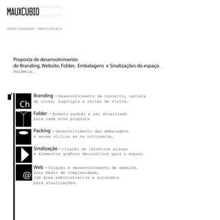 Proposta de desenvolvimento
de Branding, Website, Folder, Embalagens e Sinalizações do espaço.
Palmela.




         Branding - Desenvolvimento de conceito, cartela
         de cores, logotipia e cartão de visita.
  Ch
         Folder- formato padrão a ser atualizado
         para cada nova proposta


         Packing - desenvolvimento das embalagens
         a serem utiliza as na rotisserie,


         Sinalização - criaçãode letreiros placas
         e elementos gráficos decorativos para o espaço


         Web - Criação e desenvolvimento de website.
    @
         Grau médio de complexidade,
         com área administrativa e autonomia
         para atualizações.
 