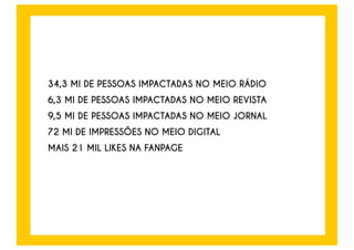 A CAMPANHA TEVE RECEPTIVIDADE MUITO POSITIVA JUNTO ÀS PESSOAS E A ENTIDADES DA 
SOCIEDADE CIVIL, COMO AFERIDO EM PESQUISA DE PÓS-TESTE E RECALL REALIZADA APÓS O 
PERÍODO DE VEICULAÇÃO. A SEGUIR, ALGUNS TRECHOS REPRESENTATIVOS DE ENTREVISTAS 
DESENVOLVIDAS COM OS PARTICIPANTES DA PESQUISA. 
 