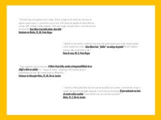 “O celular virou nosso gêmeo real e virtual. Ele nos transporta do interior do carro para os 
lugares aonde se quer ir. Isso é bom e isso é ruim, tchê! Soube da tragédia de Santa Maria ao 
acessar SMS, enquanto estava dirigindo. Tinha uma amiga lá. Quase enfiei o carro bem no meio 
de um poste. Esse filme é um baita alerta. Bem feito.” 
Estudante de Direito, 22, AB, Porto Alegre 
“Quando eu era menina, a mãe dizia que guria com piolho parava para comer, porque quando 
comia esquecia da coceira. Esse filme é um ‘piolho’ na cabeça da gente! Pra que ninguém 
esqueça. Não sai da cabeça, não.” 
Dona de casa, 50, C, Porto Alegre 
“Essa campanha está corretíssima. O filme é bem feito, mostra a irresponsabilidade de se 
dirigir e falar ao celular. É o ‘choque de ordem’ do governo. O Rio precisa deixar a 
malandragem de lado. Nós vamos sediar as Olimpíadas...” 
Professor de Educação Física, 27, AB, Rio de Janeiro 
“ Assisti ao filme publicitário mais de uma vez na Globo e me convenci, sinceramente, de que o 
celular tem que ficar desligado enquanto o carro está em movimento. Vi que realmente era hora 
de mudar minha conduta. É duro admitir isso, mas não tem outro jeito.” 
Atleta, 21, C, Rio de Janeiro 
 