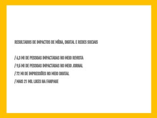 RESULTADOS DE IMPACTOS DE MÍDIA, DIGITAL E REDES SOCIAIS 
/ 6,3 MI DE PESSOAS IMPACTADAS NO MEIO REVISTA 
/ 9,5 MI DE PESSOAS IMPACTADAS NO MEIO JORNAL 
/ 72 MI DE IMPRESSÕES NO MEIO DIGITAL 
/ MAIS 21 MIL LIKES NA FANPAGE 
 