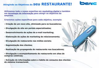 Atingindo os Objetivos do     seu RESTAURANTE!
Utilizamos toda a nossa expertise em marketing digital e também
em tecnologia da informação para atingir os objetivos da
empresa.

Criaremos ações específicas para cada objetivo, exemplo:

- Criação de um novo site, otimizado para os buscadores;

- Divulgação do site em portais especializados;

- Desenvolvimento de ações de e-mail marketing;

- Elaboração de ações de marketing de relacionamento;

- Divulgação do restaurante nas mídias sociais;

- Segmentação dos clientes;

- Realização de propaganda do restaurante nos buscadores;

- Divulgação e acompanhamento do restaurante em sites de
compras coletivas;

- Extração de informações sobre o hábito de consumo dos clientes
do sistema transacional.
 
