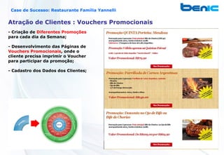 Case de Sucesso: Restaurante Família Yannelli


Atração de Clientes : Vouchers Promocionais
- Criação de Diferentes Promoções
para cada dia da Semana;

- Desenvolvimento das Páginas de
Vouchers Promocionais, onde o
cliente precisa imprimir o Voucher
para participar da promoção;

- Cadastro dos Dados dos Clientes;
 