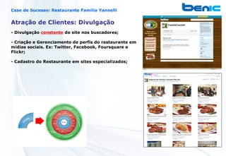Case de Sucesso: Restaurante Família Yannelli


Atração de Clientes: Divulgação
- Divulgação constante do site nos buscadores;

- Criação e Gerenciamento de perfis do restaurante em
mídias sociais. Ex: Twitter, Facebook, Foursquare e
Flickr;

- Cadastro do Restaurante em sites especializados;
 