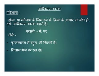 अ धकरण कारक
प रभाषा -
सं ा या सवनाम के िजस प से या के आधार का बोध हो,
उसे अ धकरण कारक कहते ह।
परसग - म, पर
जैसे -
 पु तकालय म बहुत सी कताब ह।
 गलास मेज़ पर रख दो।
 