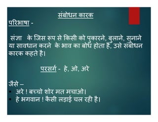 संबोधन कारक
प रभाषा -
सं ा के िजस प से कसी को पुकारने, बुलाने, सुनाने
या सावधान करने के भाव का बोध होता है, उसे संबोधन
कारक कहते है।
परसग - हे, ओ, अरे
जैसे –
 अरे ! ब चो शोर मत मचाओ।
 हे भगवान ! कै सी लड़ाई चल रह है।
 