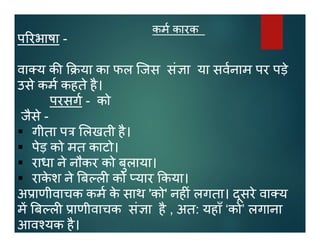 कम कारक
प रभाषा -
वा य क या का फल िजस सं ा या सवनाम पर पड़े
उसे कम कहते है।
परसग - को
जैसे -
 गीता प लखती है।
 पेड़ को मत काटो।
 राधा ने नौकर को बुलाया।
 राके श ने ब ल को यार कया।
अ ाणीवाचक कम के साथ 'को' नह ं लगता। दूसरे वा य
म ब ल ाणीवाचक सं ा है , अत: यहाँ ‘को’ लगाना
आव यक है।
 