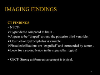 IMAGING FINDINGS
CT FINDINGS
• NECT-
Hyper dense compared to brain .
Appear to be “draped” around the posterior third ventricle.
Obstructive hydrocephalus is variable.
Pineal calcifications are “engulfed” and surrounded by tumor .
Look for a second lesion in the suprasellar region!
• CECT- Strong uniform enhancement is typical.
15
 