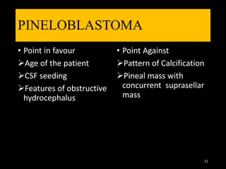 PINELOBLASTOMA
• Point in favour
Age of the patient
CSF seeding
Features of obstructive
hydrocephalus
• Point Against
Pattern of Calcification
Pineal mass with
concurrent suprasellar
mass
21
 