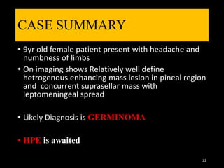 CASE SUMMARY
• 9yr old female patient present with headache and
numbness of limbs
• On imaging shows Relatively well define
hetrogenous enhancing mass lesion in pineal region
and concurrent suprasellar mass with
leptomeningeal spread
• Likely Diagnosis is GERMINOMA
• HPE is awaited
22
 