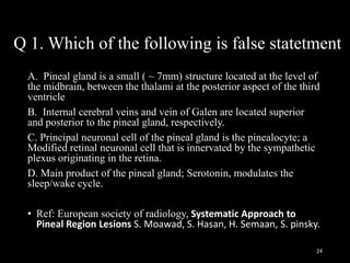 Q 1. Which of the following is false statetment
A. Pineal gland is a small ( ~ 7mm) structure located at the level of
the midbrain, between the thalami at the posterior aspect of the third
ventricle
B. Internal cerebral veins and vein of Galen are located superior
and posterior to the pineal gland, respectively.
C. Principal neuronal cell of the pineal gland is the pinealocyte; a
Modified retinal neuronal cell that is innervated by the sympathetic
plexus originating in the retina.
D. Main product of the pineal gland; Serotonin, modulates the
sleep/wake cycle.
• Ref: European society of radiology, Systematic Approach to
Pineal Region Lesions S. Moawad, S. Hasan, H. Semaan, S. pinsky.
24
 