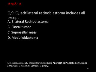 Ans8: A
Q 9. Quadrilateral retinoblastoma includes all
except
A. Bilateral Retinoblastoma
B. Pineal tumor
C. Suprasellar mass
D. Medulloblastoma
32
Ref: European society of radiology, Systematic Approach to Pineal Region Lesions
S. Moawad, S. Hasan, H. Semaan, S. pinsky.
 