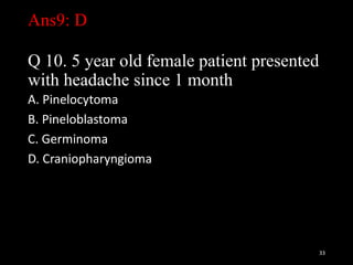 Ans9: D
Q 10. 5 year old female patient presented
with headache since 1 month
A. Pinelocytoma
B. Pineloblastoma
C. Germinoma
D. Craniopharyngioma
33
 