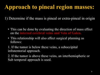 Approach to pineal region masses:
1) Determine if the mass is pineal or extra-pineal in origin
• This can be done by evaluating the direction of mass effect
on the internal cerebral veins and Vein of Galen.
• This relationship will also affect surgical planning as
follows:
1. If the tumor is below these veins, a suboccipital
infratentorial approach.
2. If the tumor is above these veins, an interhemispheric or
Sub temporal approach is used.
9
 