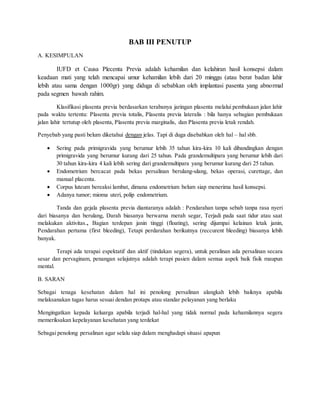 BAB III PENUTUP
A. KESIMPULAN
IUFD et Causa Plecenta Previa adalah kehamilan dan kelahiran hasil konsepsi dalam
keadaan mati yang telah mencapai umur kehamilan lebih dari 20 minggu (atau berat badan lahir
lebih atau sama dengan 1000gr) yang diduga di sebabkan oleh implantasi pasenta yang abnormal
pada segmen bawah rahim.
Klasifikasi plasenta previa berdasarkan terabanya jaringan plasenta melalui pembukaan jalan lahir
pada waktu tertentu: Plasenta previa totalis, Plasenta previa lateralis : bila hanya sebagian pembukaan
jalan lahir tertutup oleh plasenta, Plasenta previa marginalis, dan Plasenta previa letak rendah.
Penyebab yang pasti belum diketahui dengan jelas. Tapi di duga disebabkan oleh hal – hal sbb.
 Sering pada primigravida yang berumur lebih 35 tahun kira-kira 10 kali dibandingkan dengan
primigravida yang berumur kurang dari 25 tahun. Pada grandemultipara yang berumur lebih dari
30 tahun kira-kira 4 kali lebih sering dari grandemultipara yang berumur kurang dari 25 tahun.
 Endometrium bercacat pada bekas persalinan berulang-ulang, bekas operasi, curettage, dan
manual placenta.
 Corpus luteum bereaksi lambat, dimana endometrium belum siap menerima hasil konsepsi.
 Adanya tumor; mioma uteri, polip endometrium.
Tanda dan gejala plasenta previa diantaranya adalah : Pendarahan tanpa sebab tanpa rasa nyeri
dari biasanya dan berulang, Darah biasanya berwarna merah segar, Terjadi pada saat tidur atau saat
melakukan aktivitas., Bagian terdepan janin tinggi (floating), sering dijumpai kelainan letak janin,
Pendarahan pertama (first bleeding), Tetapi perdarahan berikutnya (reccurent bleeding) biasanya lebih
banyak.
Terapi ada terapai espektatif dan aktif (tindakan segera), untuk peralinan ada persalinan secara
sesar dan pervaginam, penangan selajutnya adalah terapi pasien dalam semua aspek baik fisik maupun
mental.
B. SARAN
Sebagai tenaga kesehatan dalam hal ini penolong persalinan alangkah lebih baiknya apabila
melaksanakan tugas harus sesuai dendan protaps atau standar pelayanan yang berlaku
Mengingatkan kepada keluarga apabila terjadi hal-hal yang tidak normal pada kehamilannya segera
memeriksakan kepelayanan kesehatan yang terdekat
Sebagai penolong persalinan agar selalu siap dalam menghadapi situasi apapun
 