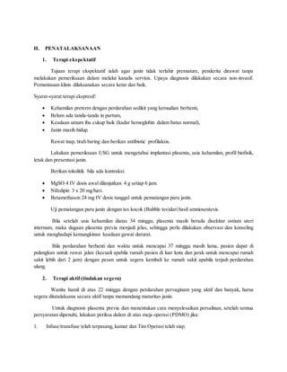 H. PENATALAKSANAAN
1. Terapi ekspektatif
Tujuan terapi ekspektatif ialah agar janin tidak terlahir premature, penderita dirawat tanpa
melakukan pemeriksaan dalam melalui kanalis servisis. Upaya diagnosis dilakukan secara non-invasif.
Pemantauan klinis dilaksanakan secara ketat dan baik.
Syarat-syarat terapi ekspresif:
 Kehamilan preterm dengan perdarahan sedikit yang kemudian berhenti,
 Belum ada tanda-tanda in partum,
 Keadaan umum ibu cukup baik (kadar hemoglobin dalam batas normal),
 Janin masih hidup.
Rawat inap, tirah baring dan berikan antibiotic profilaksis.
Lakukan pemeriksaan USG untuk mengetahui implantasi plasenta, usia kehamilan, profil biofisik,
letak dan presentasi janin.
Berikan tokolitik bila ada kontraksi:
 MgSO 4 IV dosis awal dilanjutkan 4 g setiap 6 jam.
 Nifedipin 3 x 20 mg/hari.
 Betamethason 24 mg IV dosis tunggal untuk pematangan paru janin.
Uji pematangan paru janin dengan tes kocok (Bubble tes)dari hasil amniosentesis.
Bila setelah usia kehamilan diatas 34 minggu, plasenta masih berada disekitar ostium uteri
internum, maka dugaan plasenta previa menjadi jelas, sehingga perlu dilakukan observasi dan konseling
untuk menghadapi kemungkinan keadaan gawat darurat.
Bila perdarahan berhenti dan waktu untuk mencapai 37 minggu masih lama, pasien dapat di
pulangkan untuk rawat jalan (kecuali apabila rumah pasien di luar kota dan jarak untuk mencapai rumah
sakit lebih dari 2 jam) dengan pesan untuk segera kembali ke rumah sakit apabila terjadi perdarahan
ulang.
2. Terapi aktif (tindakan segera)
Wanita hamil di atas 22 minggu dengan perdarahan pervaginam yang aktif dan banyak, harus
segera ditatalaksana secara aktif tanpa memandang maturitas janin.
Untuk diagnosis plasenta previa dan menentukan cara menyelesaikan persalinan, setelah semua
persyaratan dipenuhi, lakukan periksa dalam di atas meja operasi (PDMO) jika:
1. Infuse/transfuse telah terpasang, kamar dan Tim Operasi telah siap.
 