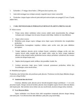 2. Kehamilan ≥ 37 minggu (berat badan ≥ 2500 gram) dan in partum, atau
3. Janin telah meninggal atau terdapat anomaly congenital mayor (misal, anensefali)
4. Perdarahan dengan bagian terbawah janin telah jauh melewati pintu atas panggul (2/5 atau 3/5 pada
palpasi luar).
I. CARA MENYELESAIKAN PERSALINAN DENGAN PLASENTA PREVIA IALAH:
Ø Seksio sesarea
1. Prinsip utama dalam melakukan seksio sesarea adalah untuk menyelamatkan ibu, sehingga
walaupun janin meninggal atau tak punya harapan untuk hidup, tindakan ini tetap dilakukan.
2. Tujuan seksio sesarea:
 Melahirkan janin dengan segera sehingga uterus dapat segera berkontraksi dan menghentikan
perdarahan.
 Menghindarkan kemungkinan terjadinya robekan pada serviks uteri, jika janin dilahirkan
pervaginam.
3. Tempat implantasi plasenta previa terdapat banyak vaskularisai sehingga serviks uteri dan
segmen bawah rahim menjadi tipis dan mudah robek, selain itu, bekas tempat implantasi
plasenta sering menjadi sumber perdarahan karena adanya perbedaan vaskularisasi dan susunan
serabut otot dengan korpus uteri.
4. Siapkan darah pengganti untuk stabilisasi dan pemulihan kondisi ibu.
5. Lakukan perawatan lanjut pasca bedah termasuk pemantauan perdarahan, infeksi dan
keseimbangan cairan masuk-keluar.
Ø Melahirkan pervaginam
Perdarahan akan berhenti jika ada penekanan pada plasenta. Penekanan tersebut dapat dilakukan dengan
cara-cara sebagai berikut:
 Amniotomi dan akselerasi
Umumnya dilakukan pada plasenta previa lateralis/marginalis dengan pembukaan > 3 cm serta
presentasi kepala. Dengan memecah ketuban, plasenta akan mengikuti segmen bawah rahim dan ditekan
oleh kepala janin. Jika kontraksi uterus belum ada atau masih lemah, akselerasi dengan infuse oksitosin.
 Versi Braxton Hicks
Tujuan melakukan versi Braxton hicks ialah mengadakan temponade plasenta dengan bokong
(dan kaki) janin. Versi Braxton hicks tidak dilakukan pada janin yang masih hidup.
 