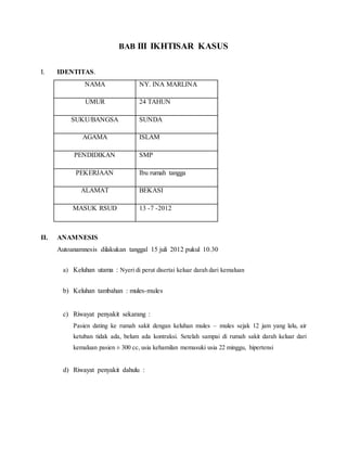 BAB III IKHTISAR KASUS
I. IDENTITAS.
NAMA NY. INA MARLINA
UMUR 24 TAHUN
SUKU/BANGSA SUNDA
AGAMA ISLAM
PENDIDIKAN SMP
PEKERJAAN Ibu rumah tangga
ALAMAT BEKASI
MASUK RSUD 13 -7 -2012
II. ANAMNESIS
Autoanamnesis dilakukan tanggal 15 juli 2012 pukul 10.30
a) Keluhan utama : Nyeri di perut disertai keluar darah dari kemaluan
b) Keluhan tambahan : mules-mules
c) Riwayat penyakit sekarang :
Pasien dating ke rumah sakit dengan keluhan mules – mules sejak 12 jam yang lalu, air
ketuban tidak ada, belum ada kontraksi. Setelah sampai di rumah sakit darah keluar dari
kemaluan pasien ± 300 cc, usia kehamilan memasuki usia 22 minggu, hipertensi
d) Riwayat penyakit dahulu :
 
