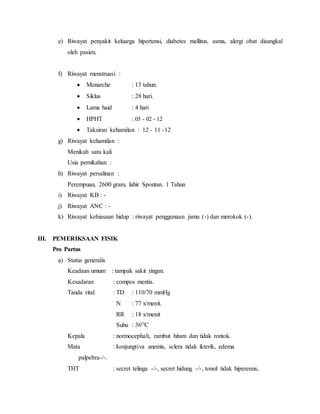 e) Riwayat penyakit keluarga hipertensi, diabetes mellitus, asma, alergi obat disangkal
oleh pasien.
f) Riwayat menstruasi :
 Menarche : 13 tahun.
 Siklus : 28 hari.
 Lama haid : 4 hari
 HPHT : 05 - 02 - 12
 Taksiran kehamilan : 12 - 11 -12
g) Riwayat kehamilan :
Menikah satu kali
Usia pernikahan :
h) Riwayat persalinan :
Perempuan, 2600 gram, lahir Spontan. 1 Tahun
i) Riwayat KB : -
j) Riwayat ANC : -
k) Riwayat kebiasaan hidup : riwayat penggunaan jamu (-) dan merokok (-).
III. PEMERIKSAAN FISIK
Pro Partus
a) Status generalis
Keadaan umum : tampak sakit ringan.
Kesadaran : compos mentis.
Tanda vital : TD : 110/70 mmHg
N : 77 x/menit.
RR : 18 x/menit
Suhu : 36OC
Kepala : normocephali, rambut hitam dan tidak rontok.
Mata : konjungtiva anemis, sclera tidak ikterik, edema
palpebra-/-.
THT : secret telinga -/-, secret hidung -/-, tonsil tidak hiperemis,
 