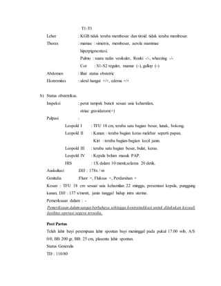 T1-T1
Leher : KGB tidak teraba membesar dan tiroid tidak teraba membesar.
Thorax : mamae : simetris, membesar, aerola mammae
hiperpigmentasi.
Pulmo : suara nafas vesikuler, Ronki -/-, wheezing -/-
Cor : S1-S2 reguler, mumur (-), gallop (-)
Abdomen : lihat status obstetric
Ekstremitas : akral hangat +/+, edema +/+
b) Status obstetrikus.
Inspeksi : perut tampak buncit sesuai usia kehamilan,
striae gravidarum(+)
Palpasi :
Leopold I : TFU 18 cm, teraba satu bagian besar, lunak, bokong.
Leopold II : Kanan : teraba bagian keras melebar seperti papan.
Kiri : teraba bagian-bagian kecil janin.
Leopold III : teraba satu bagian besar, bulat, keras.
Leopold IV : Kepala belum masuk PAP.
HIS : 1X dalam 10 menit,selama 20 detik.
Auskultasi :DJJ : 178x / m
Genitalia :Fluor +, Fluksus +, Perdarahan +
Kesan : TFU 18 cm sesuai usia kehamilan 22 minggu, presentasi kepala, punggung
kanan, DJJ : 137 x/menit, janin tunggal hidup intra uterine.
Pemeriksaan dalam : -
Pemeriksaan dalamsangat berbahaya sehingga kontraindikasi untuk dilakukan kecuali
fasilitas operasi segera tersedia.
Post Partus
Telah lahir bayi perempuan lahir spontan bayi meninggal pada pukul 17.00 wib, A/S
0/0, BB 200 gr, BB: 25 cm, plasenta lahir spontan.
Status Generalis
TD : 110/80
 