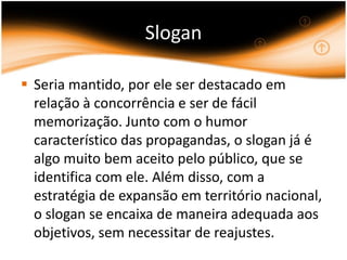 Slogan

 Seria mantido, por ele ser destacado em
  relação à concorrência e ser de fácil
  memorização. Junto com o humor
  característico das propagandas, o slogan já é
  algo muito bem aceito pelo público, que se
  identifica com ele. Além disso, com a
  estratégia de expansão em território nacional,
  o slogan se encaixa de maneira adequada aos
  objetivos, sem necessitar de reajustes.
 