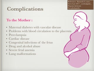 Complications
To the Mother :
• Maternal diabetes with vascular disease
• Problems with blood circulation to the placenta
• Preeclampsia
• Cardiac disease
• Congenital infections of the fetus
• Drug and alcohol abuse
• Severe fetal anemia
• Lung malformations
References : Kenneth A. stem ,
Stern Law 2017 , cerebralpalsy ,
Hypoxic-Ischemic
Encephalopathy .
 
