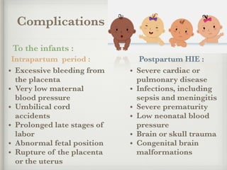 Complications
To the infants :
Intrapartum period :
• Excessive bleeding from
the placenta
• Very low maternal
blood pressure
• Umbilical cord
accidents
• Prolonged late stages of
labor
• Abnormal fetal position
• Rupture of the placenta
or the uterus
Postpartum HIE :
• Severe cardiac or
pulmonary disease
• Infections, including
sepsis and meningitis
• Severe prematurity
• Low neonatal blood
pressure
• Brain or skull trauma
• Congenital brain
malformations
 