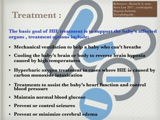 Treatment :
The basic goal of HIE treatment is to support the baby’s affected
organs , treatment options include:
• Mechanical ventilation to help a baby who can’t breathe
• Cooling the baby’s brain or body to reverse brain hypoxia
caused by high temperatures
• Hyperbaric oxygen treatment in cases where HIE is caused by
carbon monoxide intoxication
• Treatments to assist the baby’s heart function and control
blood pressure
• Maintain normal blood glucose
• Prevent or control seizures
• Prevent or minimize cerebral edema
References : Kenneth A. stem ,
Stern Law 2017 , cerebralpalsy ,
Hypoxic-Ischemic
Encephalopathy .
 