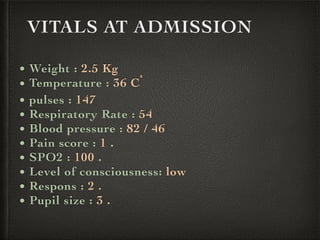 VITALS AT ADMISSION
• Weight : 2.5 Kg
• Temperature : 36 Cْ
• pulses : 147
• Respiratory Rate : 54
• Blood pressure : 82 / 46
• Pain score : 1 .
• SPO2 : 100 .
• Level of consciousness: low
• Respons : 2 .
• Pupil size : 3 .
 