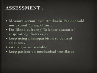 ASSESSMENT :
• Measure serum level Amikacin Peak should
not exceed 30 mg / liter .
• Do Blood culture ( To know reason of
respiratory distress ) .
• keep using phenoparbiton to control
seizures .
• vital signs were stable .
• keep patient on mechanical ventilator
 