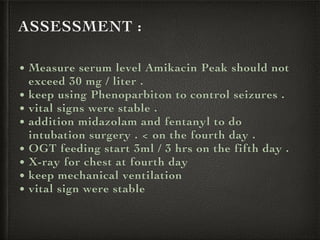 ASSESSMENT :
• Measure serum level Amikacin Peak should not
exceed 30 mg / liter .
• keep using Phenoparbiton to control seizures .
• vital signs were stable .
• addition midazolam and fentanyl to do
intubation surgery . < on the fourth day .
• OGT feeding start 3ml / 3 hrs on the fifth day .
• X-ray for chest at fourth day
• keep mechanical ventilation
• vital sign were stable
 