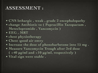 ASSESSMENT :
• CNS lethargic , weak , grade 2 encephalopathy
• change Antibiotic to ( Pepracillin Tazopactam ,
Meteclopromide , Vancomycin )
• EEG , MRT
• chest physiotherapy
• Chest :good air entry
• Increase the dose of phenobarbetone into 15 mg .
• Measure Vancomycin Trough after 3rd dose
( <40 µg/ml and <10 µg/ml, respectively )
• Vital sign were stable .
 